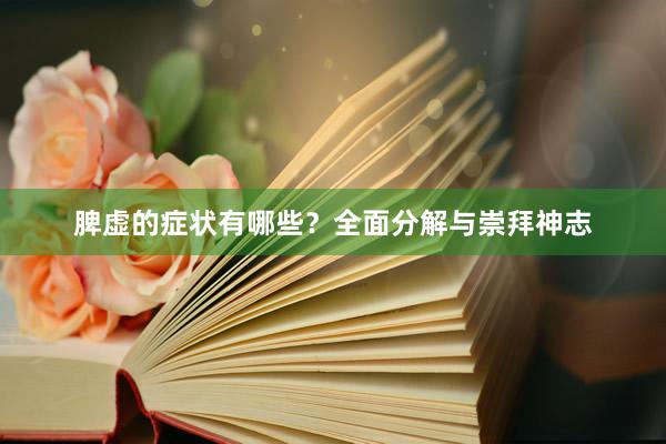 脾虚的症状有哪些?全面分解与崇拜神志