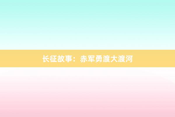 长征故事:赤军勇渡大渡河