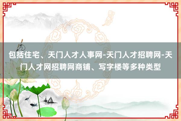 包括住宅、天门人才人事网-天门人才招聘网-天门人才网招聘网商铺、写字楼等多种类型