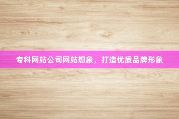 专科网站公司网站想象，打造优质品牌形象